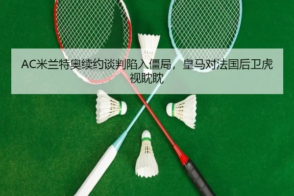 AC米兰特奥续约谈判陷入僵局，皇马对法国后卫虎视眈眈