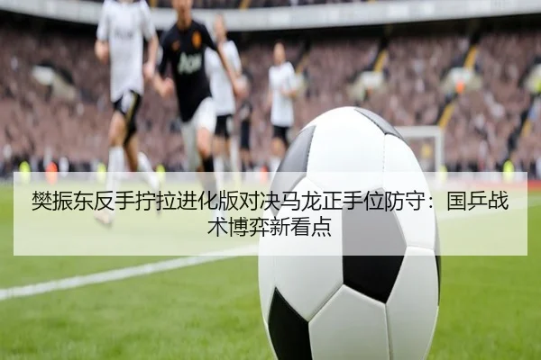 樊振东反手拧拉进化版对决马龙正手位防守：国乒战术博弈新看点